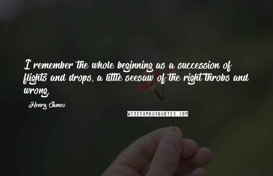 Henry James Quotes: I remember the whole beginning as a succession of flights and drops, a little seesaw of the right throbs and wrong.
