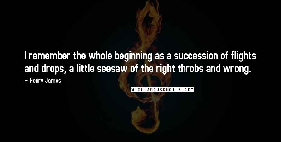 Henry James Quotes: I remember the whole beginning as a succession of flights and drops, a little seesaw of the right throbs and wrong.