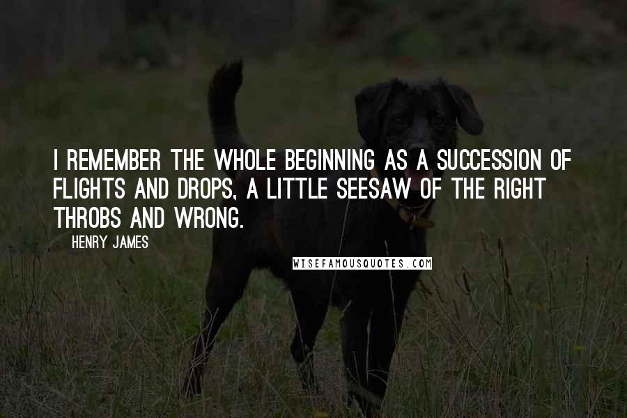 Henry James Quotes: I remember the whole beginning as a succession of flights and drops, a little seesaw of the right throbs and wrong.