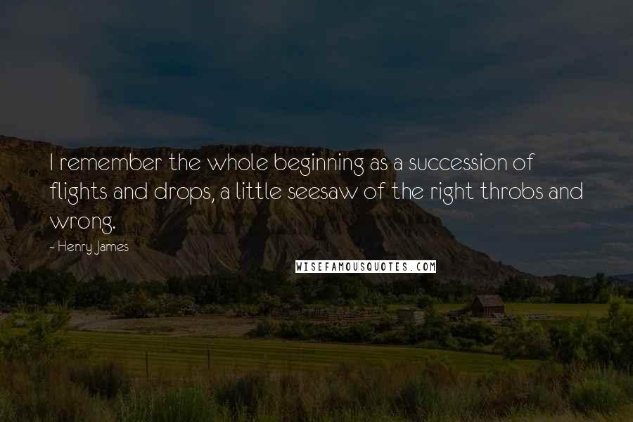 Henry James Quotes: I remember the whole beginning as a succession of flights and drops, a little seesaw of the right throbs and wrong.