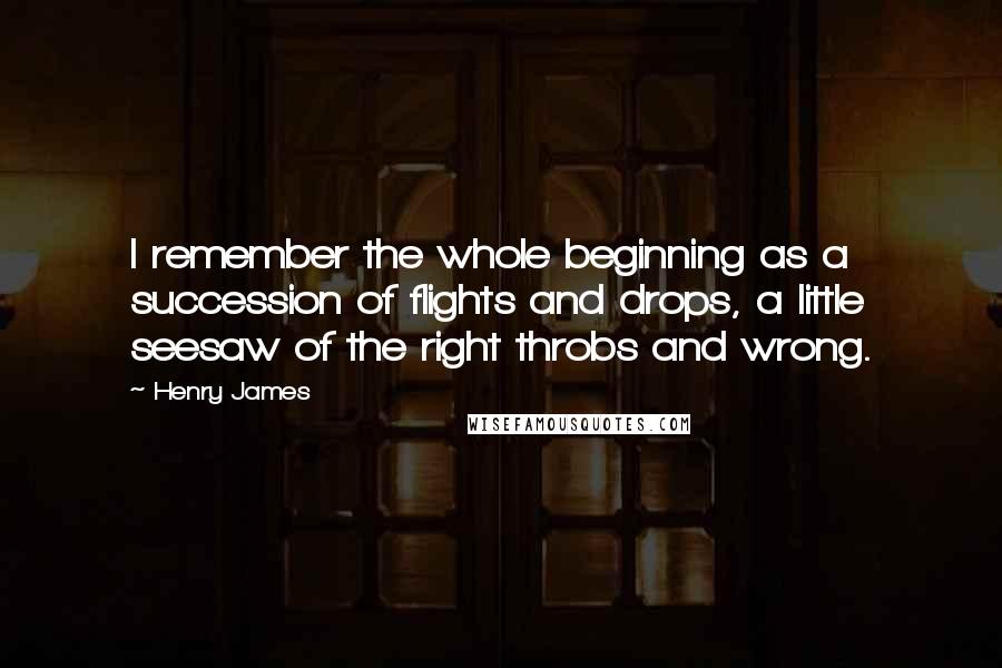 Henry James Quotes: I remember the whole beginning as a succession of flights and drops, a little seesaw of the right throbs and wrong.