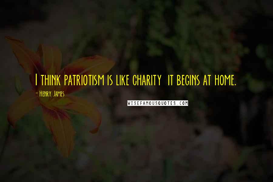 Henry James Quotes: I think patriotism is like charity  it begins at home.