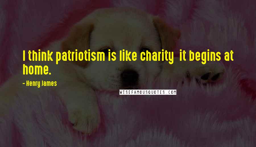 Henry James Quotes: I think patriotism is like charity  it begins at home.