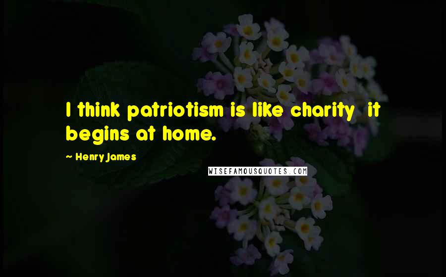 Henry James Quotes: I think patriotism is like charity  it begins at home.