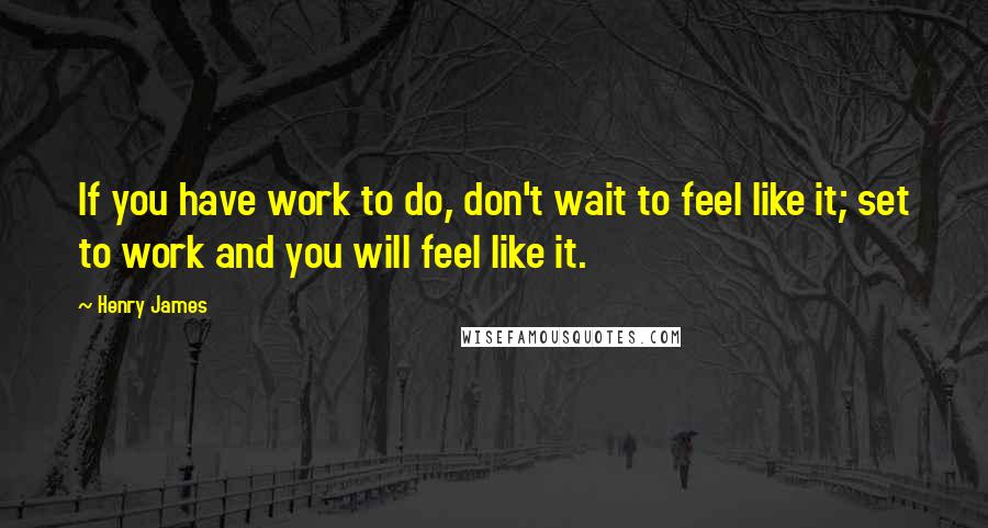 Henry James Quotes: If you have work to do, don't wait to feel like it; set to work and you will feel like it.