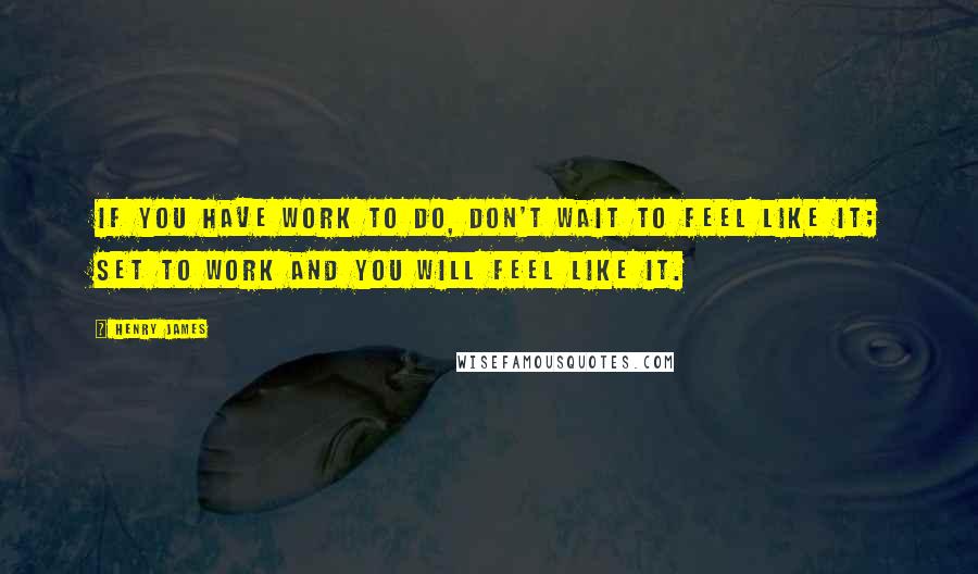 Henry James Quotes: If you have work to do, don't wait to feel like it; set to work and you will feel like it.