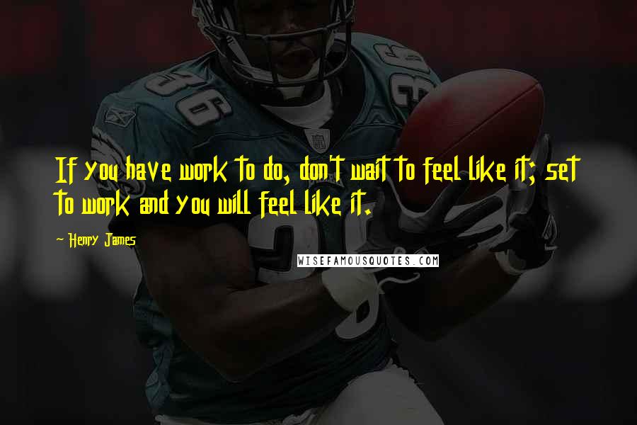 Henry James Quotes: If you have work to do, don't wait to feel like it; set to work and you will feel like it.