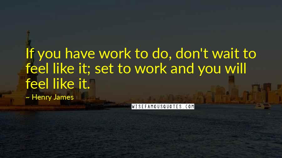 Henry James Quotes: If you have work to do, don't wait to feel like it; set to work and you will feel like it.