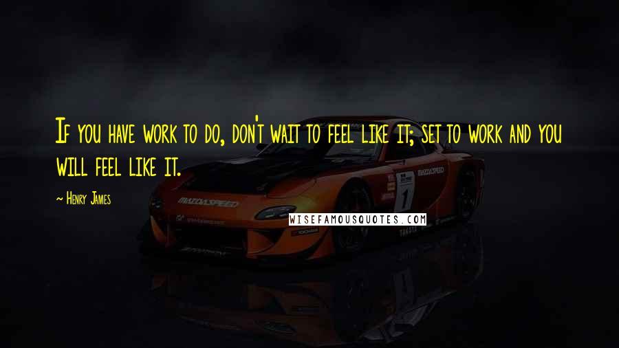 Henry James Quotes: If you have work to do, don't wait to feel like it; set to work and you will feel like it.