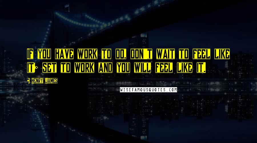 Henry James Quotes: If you have work to do, don't wait to feel like it; set to work and you will feel like it.