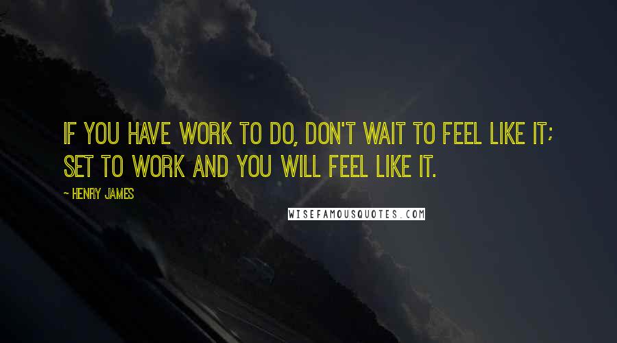 Henry James Quotes: If you have work to do, don't wait to feel like it; set to work and you will feel like it.