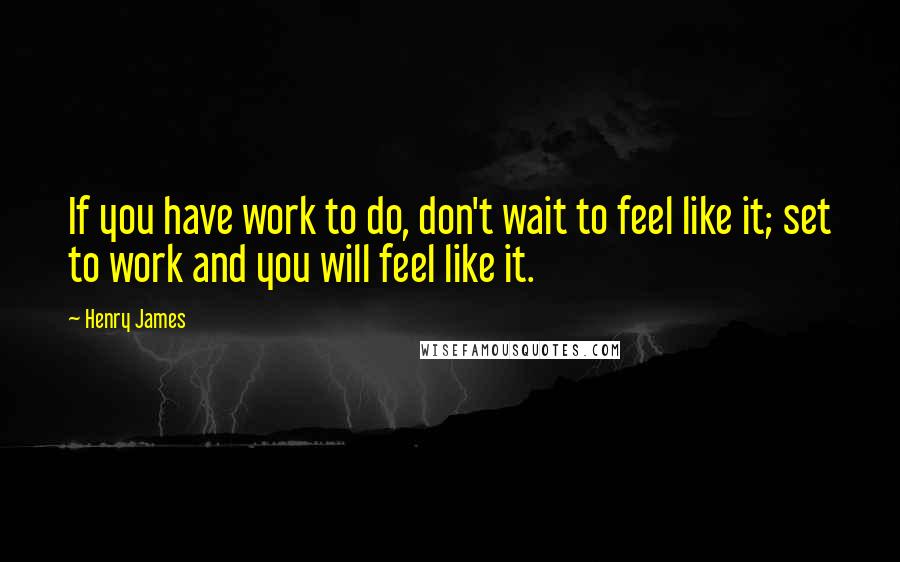 Henry James Quotes: If you have work to do, don't wait to feel like it; set to work and you will feel like it.