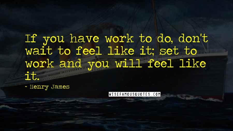 Henry James Quotes: If you have work to do, don't wait to feel like it; set to work and you will feel like it.