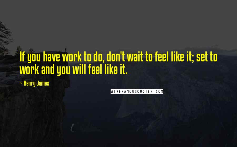 Henry James Quotes: If you have work to do, don't wait to feel like it; set to work and you will feel like it.