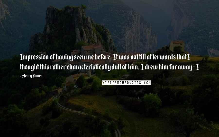 Henry James Quotes: Impression of having seen me before. It was not till afterwards that I thought this rather characteristically dull of him. I drew him far away - I