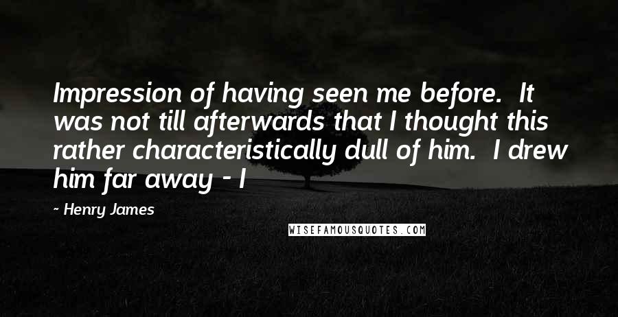 Henry James Quotes: Impression of having seen me before.  It was not till afterwards that I thought this rather characteristically dull of him.  I drew him far away - I