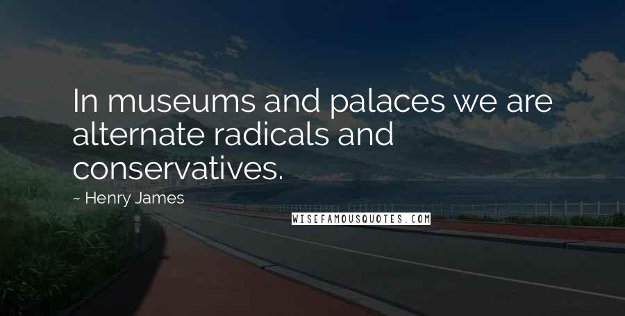 Henry James Quotes: In museums and palaces we are alternate radicals and conservatives.