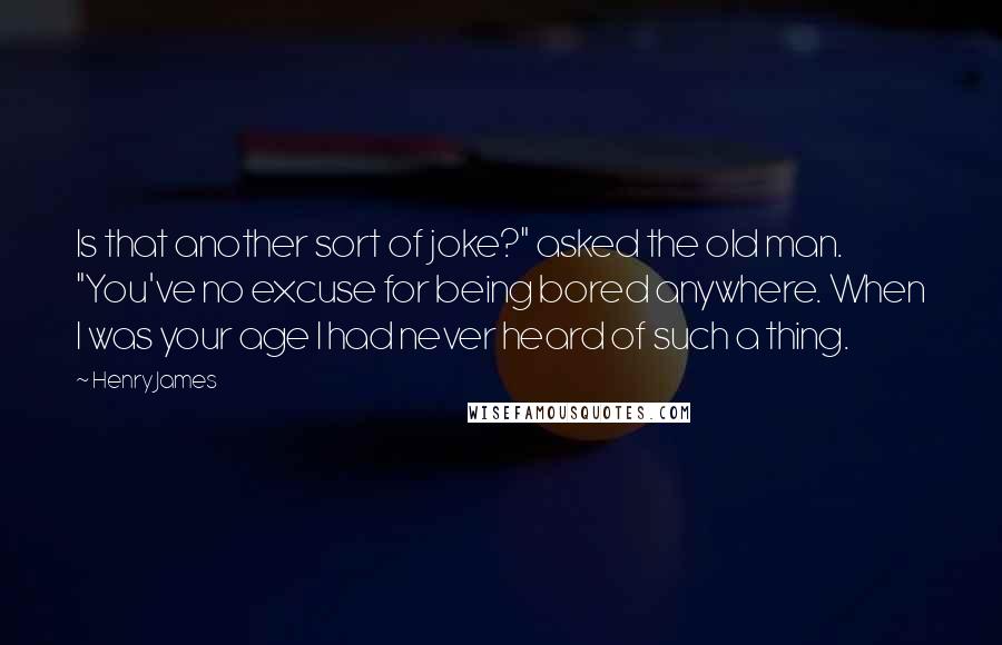 Henry James Quotes: Is that another sort of joke?" asked the old man. "You've no excuse for being bored anywhere. When I was your age I had never heard of such a thing.