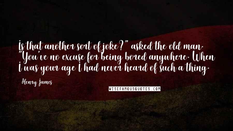 Henry James Quotes: Is that another sort of joke?" asked the old man. "You've no excuse for being bored anywhere. When I was your age I had never heard of such a thing.