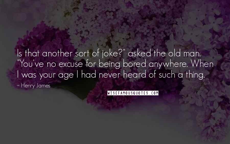 Henry James Quotes: Is that another sort of joke?" asked the old man. "You've no excuse for being bored anywhere. When I was your age I had never heard of such a thing.