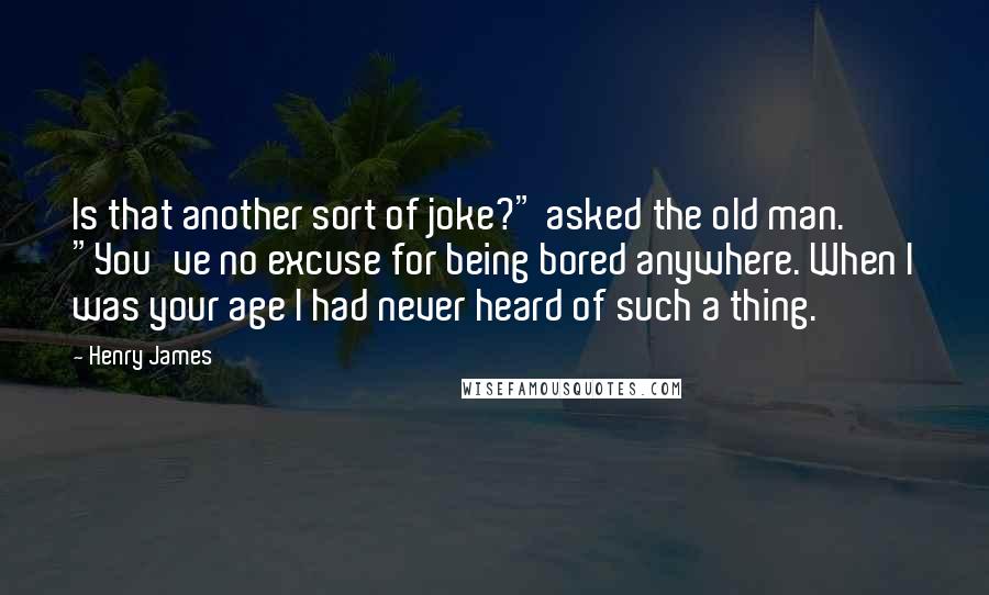 Henry James Quotes: Is that another sort of joke?" asked the old man. "You've no excuse for being bored anywhere. When I was your age I had never heard of such a thing.