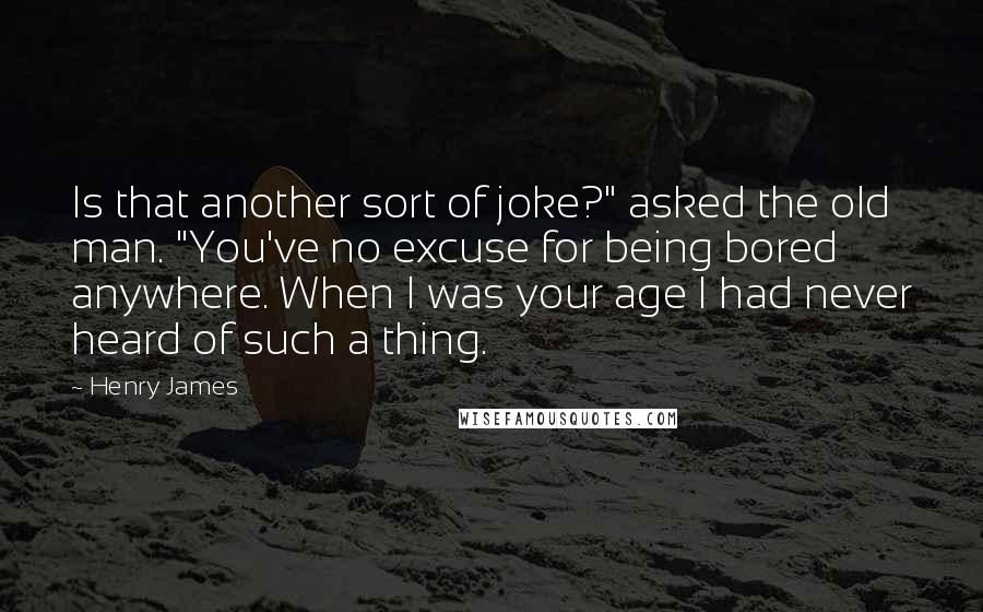 Henry James Quotes: Is that another sort of joke?" asked the old man. "You've no excuse for being bored anywhere. When I was your age I had never heard of such a thing.