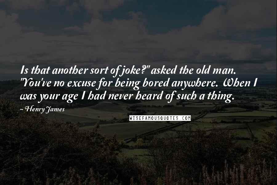 Henry James Quotes: Is that another sort of joke?" asked the old man. "You've no excuse for being bored anywhere. When I was your age I had never heard of such a thing.