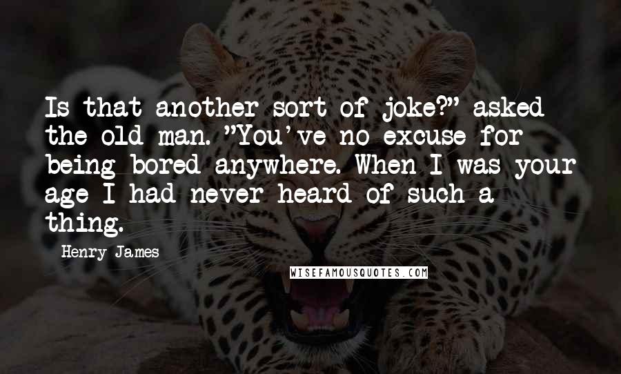 Henry James Quotes: Is that another sort of joke?" asked the old man. "You've no excuse for being bored anywhere. When I was your age I had never heard of such a thing.