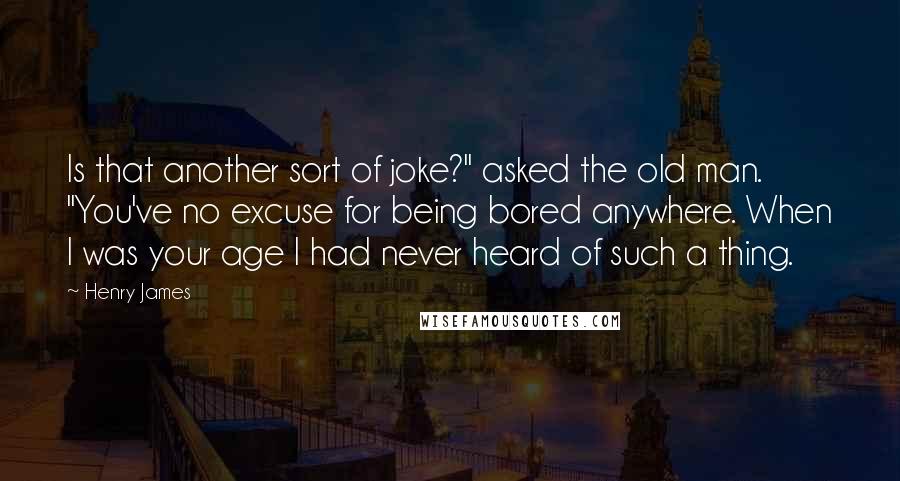 Henry James Quotes: Is that another sort of joke?" asked the old man. "You've no excuse for being bored anywhere. When I was your age I had never heard of such a thing.