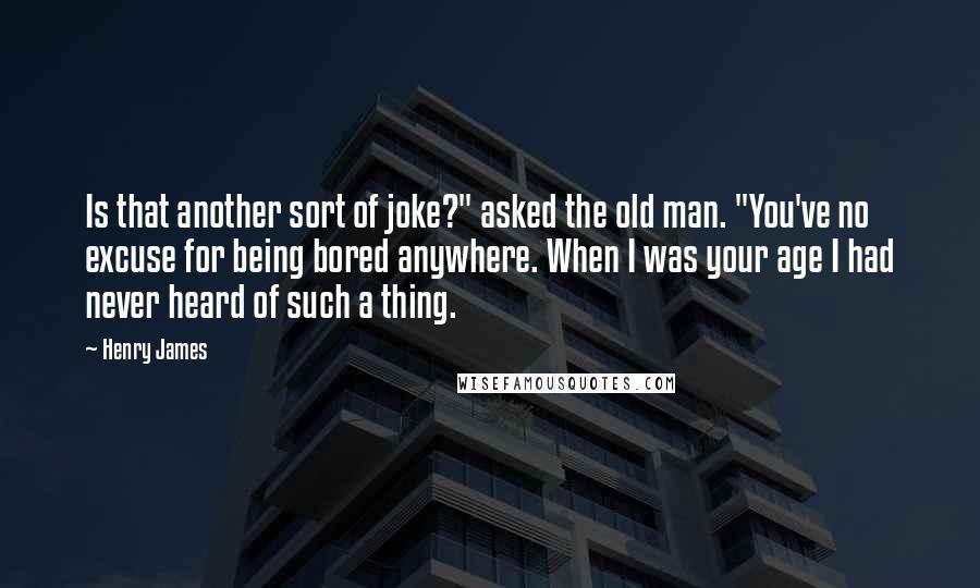 Henry James Quotes: Is that another sort of joke?" asked the old man. "You've no excuse for being bored anywhere. When I was your age I had never heard of such a thing.