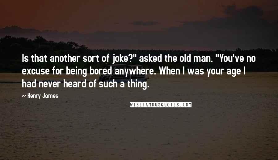 Henry James Quotes: Is that another sort of joke?" asked the old man. "You've no excuse for being bored anywhere. When I was your age I had never heard of such a thing.