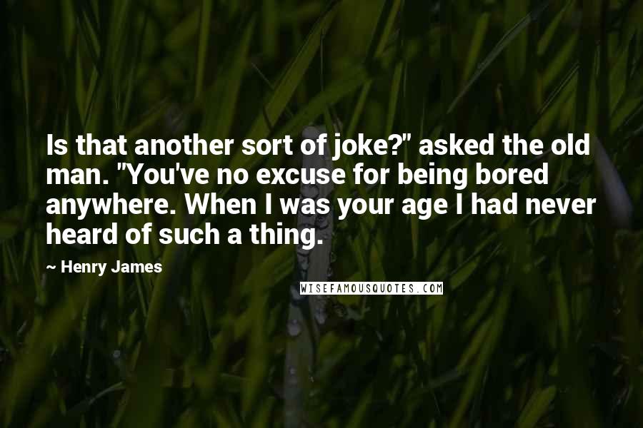 Henry James Quotes: Is that another sort of joke?" asked the old man. "You've no excuse for being bored anywhere. When I was your age I had never heard of such a thing.