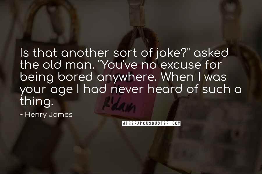 Henry James Quotes: Is that another sort of joke?" asked the old man. "You've no excuse for being bored anywhere. When I was your age I had never heard of such a thing.