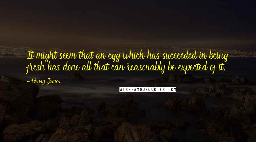 Henry James Quotes: It might seem that an egg which has succeeded in being fresh has done all that can reasonably be expected of it.