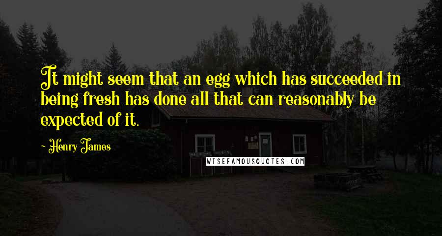 Henry James Quotes: It might seem that an egg which has succeeded in being fresh has done all that can reasonably be expected of it.