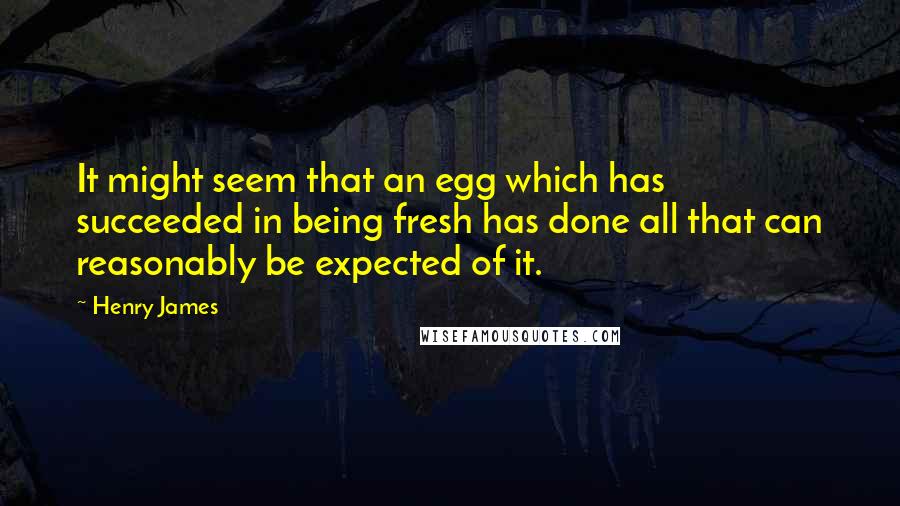 Henry James Quotes: It might seem that an egg which has succeeded in being fresh has done all that can reasonably be expected of it.