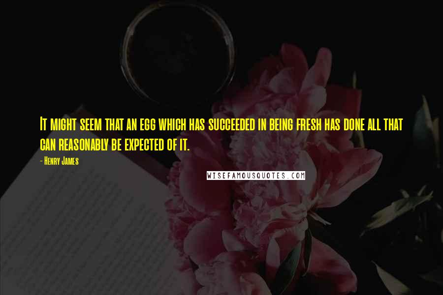 Henry James Quotes: It might seem that an egg which has succeeded in being fresh has done all that can reasonably be expected of it.
