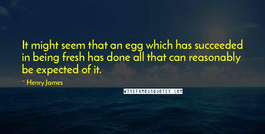 Henry James Quotes: It might seem that an egg which has succeeded in being fresh has done all that can reasonably be expected of it.