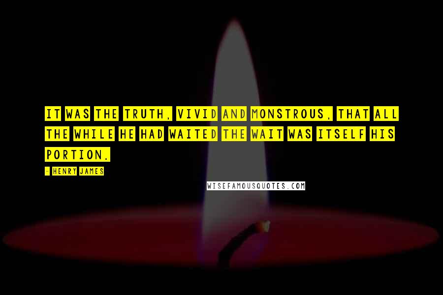 Henry James Quotes: It was the truth, vivid and monstrous, that all the while he had waited the wait was itself his portion.