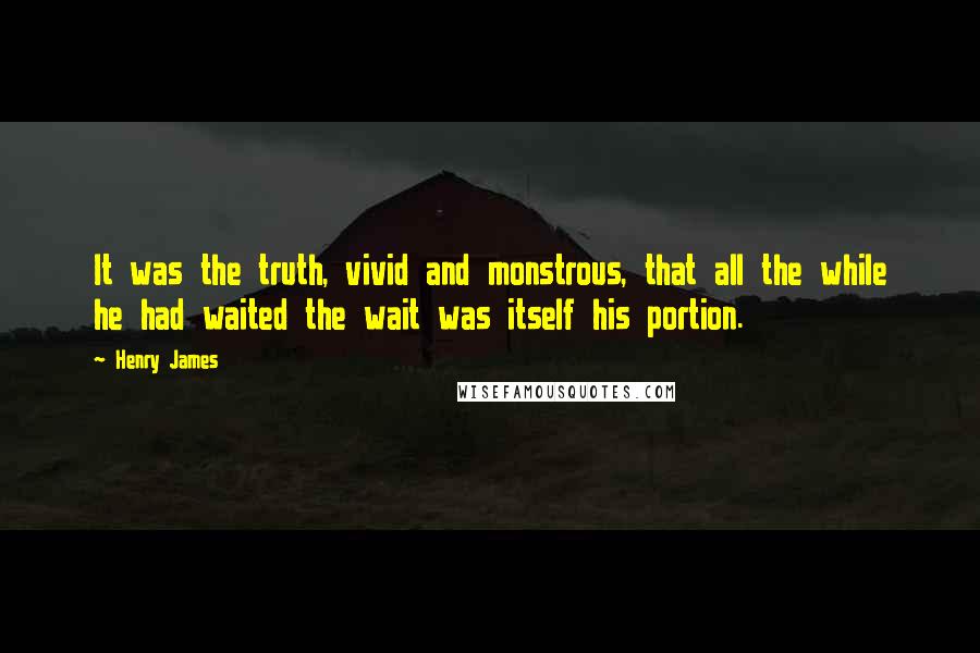 Henry James Quotes: It was the truth, vivid and monstrous, that all the while he had waited the wait was itself his portion.