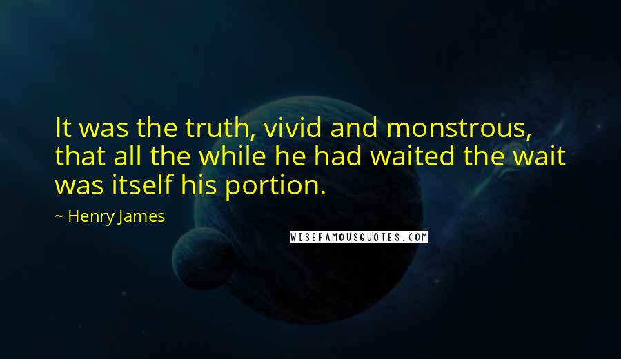 Henry James Quotes: It was the truth, vivid and monstrous, that all the while he had waited the wait was itself his portion.