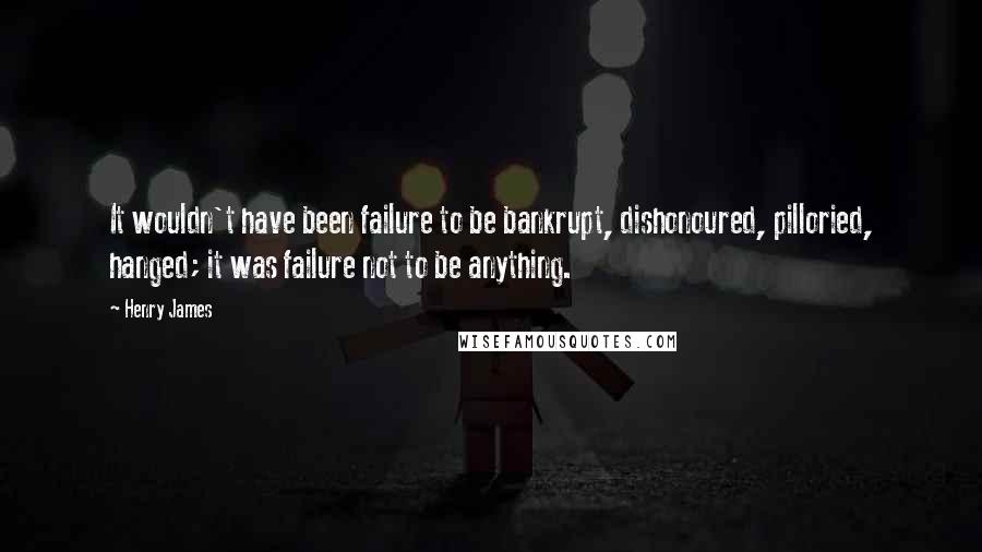 Henry James Quotes: It wouldn't have been failure to be bankrupt, dishonoured, pilloried, hanged; it was failure not to be anything.