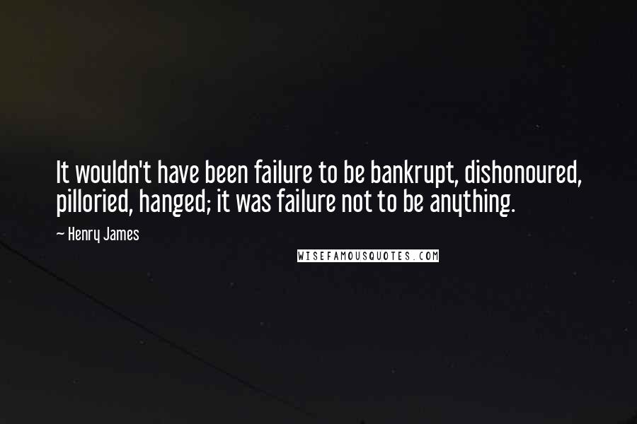 Henry James Quotes: It wouldn't have been failure to be bankrupt, dishonoured, pilloried, hanged; it was failure not to be anything.