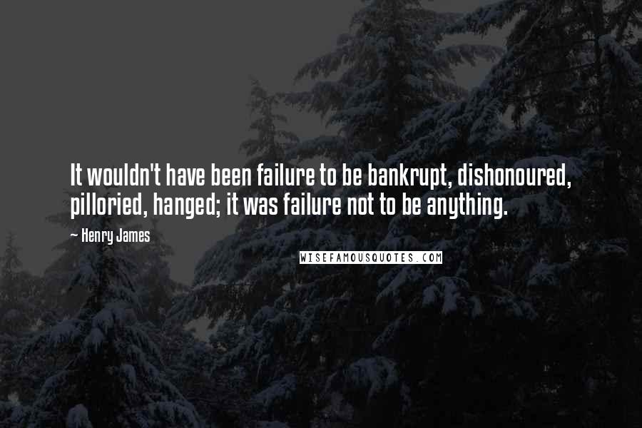 Henry James Quotes: It wouldn't have been failure to be bankrupt, dishonoured, pilloried, hanged; it was failure not to be anything.