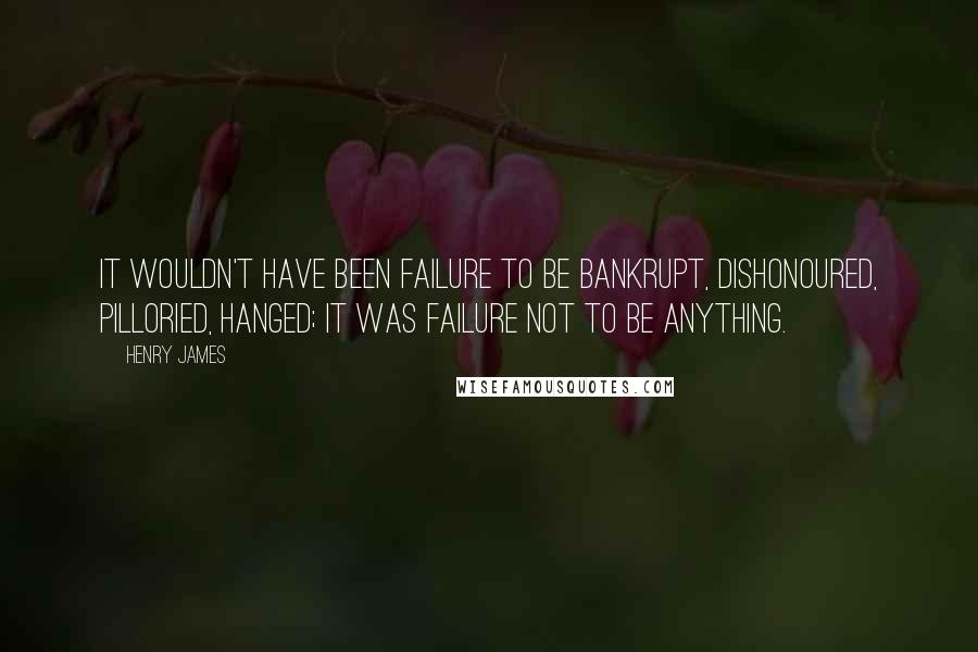 Henry James Quotes: It wouldn't have been failure to be bankrupt, dishonoured, pilloried, hanged; it was failure not to be anything.