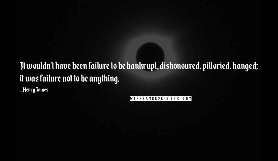 Henry James Quotes: It wouldn't have been failure to be bankrupt, dishonoured, pilloried, hanged; it was failure not to be anything.