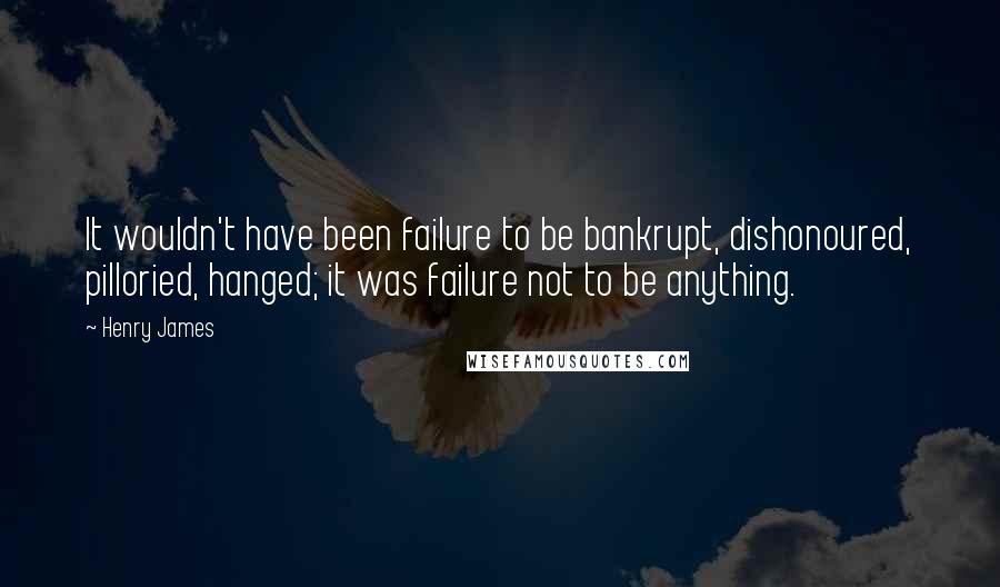 Henry James Quotes: It wouldn't have been failure to be bankrupt, dishonoured, pilloried, hanged; it was failure not to be anything.