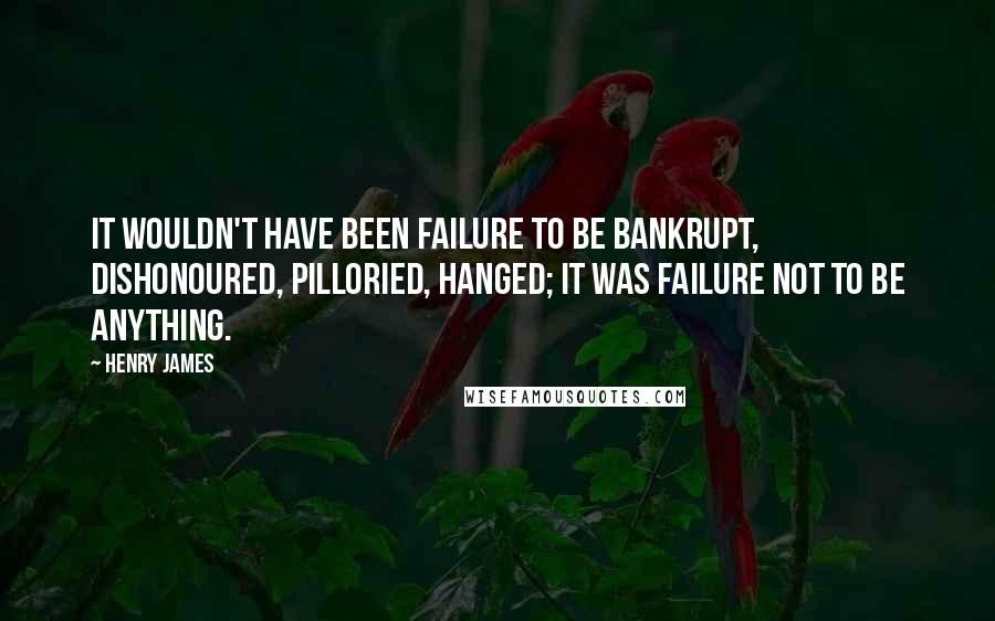 Henry James Quotes: It wouldn't have been failure to be bankrupt, dishonoured, pilloried, hanged; it was failure not to be anything.