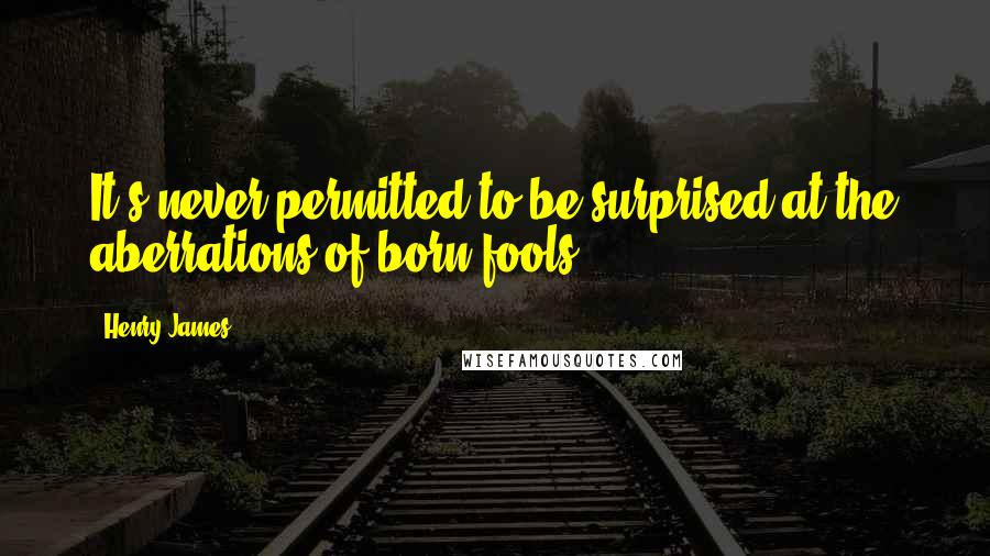 Henry James Quotes: It's never permitted to be surprised at the aberrations of born fools.