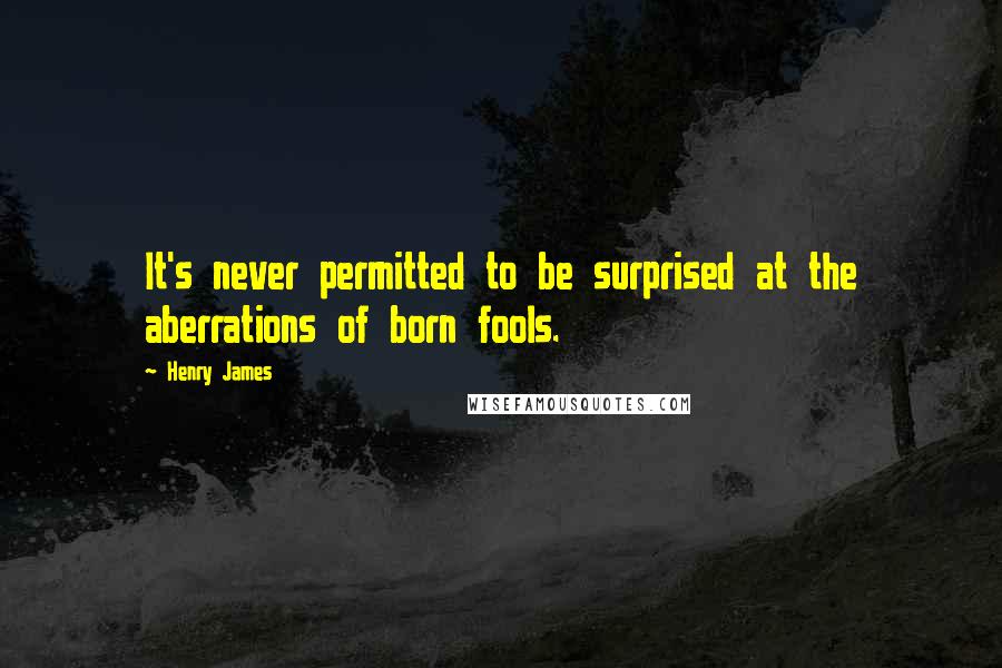 Henry James Quotes: It's never permitted to be surprised at the aberrations of born fools.